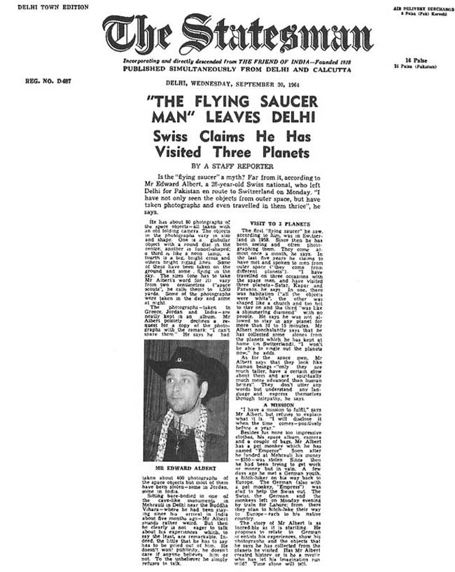 Un article de journal datant de 1964 en Inde parlant de Billy Meier intitulé "l'homme aux soucoupes volantes", qui indique que Billy Meier mentionne avoir pris des photos des engins volants et avoir voyagé en eux plusieurs fois. Donc ces propos de Billy meier datent bien de l'époque et aps seulement de 1975
Un article de journal datant de 1964 en Inde parlant de Billy Meier intitulé "l'homme aux soucoupes volantes", qui indique que Billy Meier mentionne avoir pris des photos des engins volants et avoir voyagé en eux plusieurs fois. Donc ces propos de Billy meier datent bien de l'époque et aps seulement de 1975.
L'article parle d'environ 50 photos qu'il leur présente prises en Grèce, Jordanie et Inde par Billy, sur 400 photos qu'il dit avoir, les premières débutant en Jordanie. L'article dit que Billy affirme avoir rencontré plusieurs êtres de différents mondes et avoir voyagé oar 3 fois sur d'autres planètes avec eux (appelées Safdr, Kagar et Paramos) et avoir passé 15 min au maxium sur chacune d'elles, qu'il aurait ramené certaines choses ramassées sur ces planètes, qui sont en Suisse. Billy Meier leur dit qu'il a une mission à remplir qui lui a été confiée.