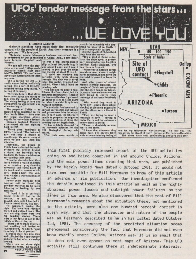 Wendelle Stevens commente cet article : « Ce premier rapport rendu public sur les activités d’OVNI en cours et observées dans et autour de Childs, en Arizona, ainsi que sur les principales lignes électriques traversant cette zone, a été publié par le Weekly World News daté du 6 octobre 1981. Il n’aurait pas été possible pour Bill Herrmann d’avoir connaissance de cet article avant sa publication. Notre enquête a confirmé les détails mentionnés dans cet article ainsi que les pertes d’énergie fortement anormales et les pannes de courant franches sur les lignes de cette zone. Nous avons également découvert que le reste des commentaires de Bill Herrmann sur la situation là-bas, non mentionnés dans l’article, étaient eux aussi totalement exacts à tous points de vue, et que le caractère et la nature des personnes étaient tels que Herrmann me les avait décrits dans sa lettre datée du 3 octobre 1981. L’exactitude de la situation prédite semble phénoménale si l’on considère le fait que Herrmann ne savait même pas exactement où se trouvait Childs, en Arizona. C’est un endroit si petit qu’il n’apparaît même pas sur la plupart des cartes de l’Arizona. Cette activité OVNI continue encore là-bas à intervalles indéterminés. »
