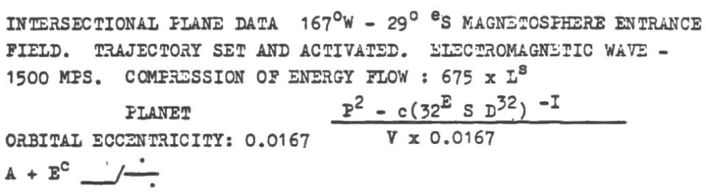 Formule reçue. Tentative de lecture :
DONNÉES DU PLAN D’INTERSECTION 167°O – 29°S
ENTRÉE DANS LE CHAMP DE LA MAGNÉTOSPHÈRE. TRAJECTOIRE RÉGLÉE ET ACTIVÉE. ONDE ÉLECTROMAGNÉTIQUE – 1500 MPS.
COMPRESSION DU FLUX D’ÉNERGIE : 675 × LS
ECCENTRICITÉ ORBITALE PLANÉTAIRE : 0.0167